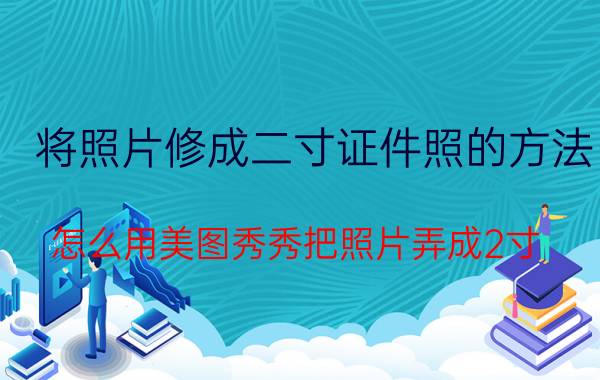 将照片修成二寸证件照的方法 怎么用美图秀秀把照片弄成2寸？